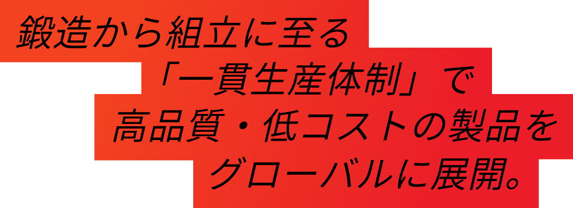 鍛造から組み立てに至る「一貫生産体制」で高品質・低コストの製品をグローバルに展開。