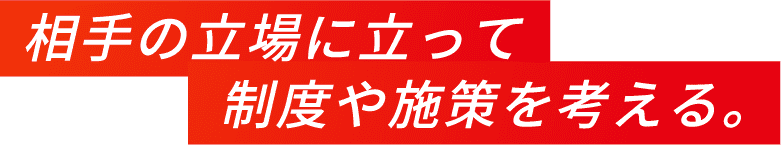 相手の立場に立って制度や施策を考える。