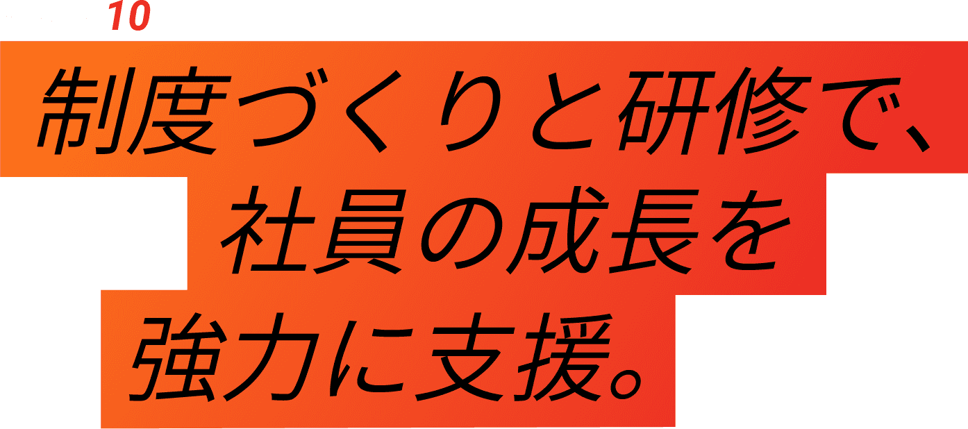 04-Interview 10 制度づくりと研修で、社員の成長を強力に支援。