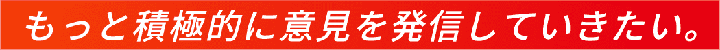 もっと積極的に意見を発信していきたい。