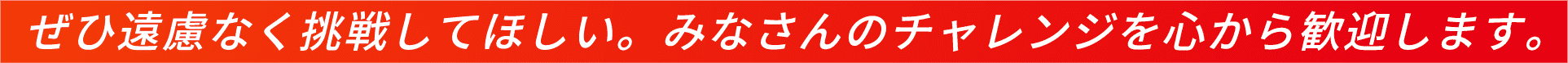 ぜひ遠慮なく挑戦してほしい。みなさんのチャレンジを心から歓迎します。