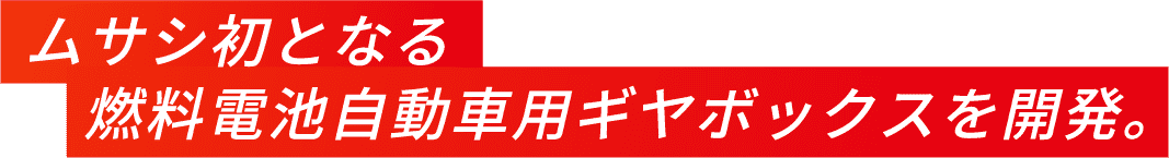 ムサシ初となる燃料電池自動車用ギアボックスを開発。