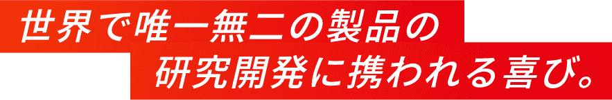 世界で唯一無二の製品の研究開発に携われる喜び。