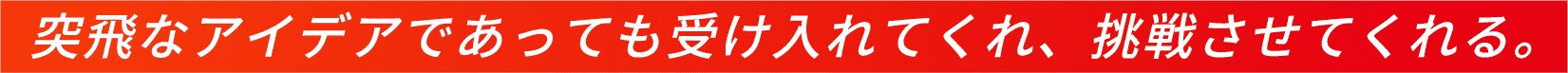 突飛なアイデアであっても受け入れてくれ、挑戦させてくれる。