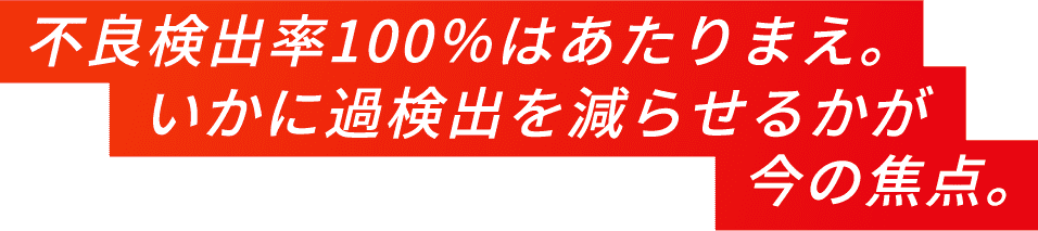 不良検出100%はあたりまえ。いかに過検出を減らせるかが今の焦点。