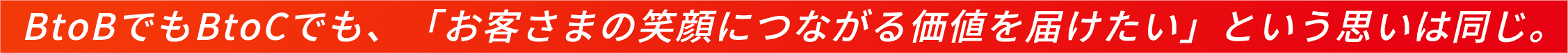 BtoBでもBtoCでも、「お客さまの笑顔につながる価値を届けたい」という思いは同じ。