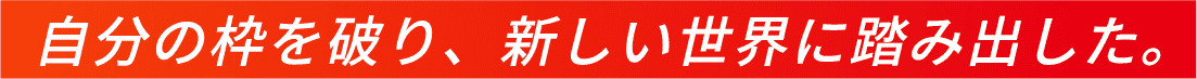 自分の枠を破り、新しい世界に踏み出した。