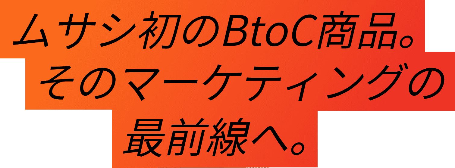 04-Interview 07 ムサシ初のBtoC商品。そのマーケティングの最前線へ。