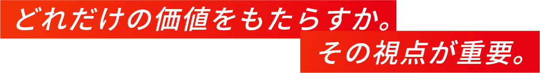 どれだけの価値をもたらすか。その視点が重要。