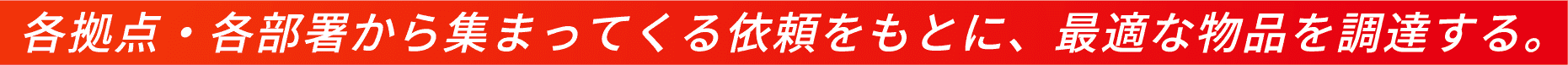 各拠点・各部署から集まってくる依頼をもとに、最適な物品を調達する。