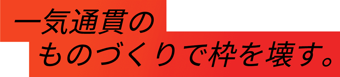 一気貫通のものづくりで枠を壊す。