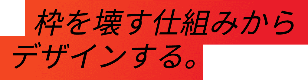 枠を壊す仕組みからデザインする。